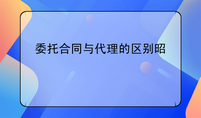 委托合同与代理的区别是什么