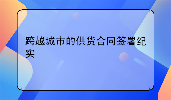 跨越城市的供货合同签署纪实