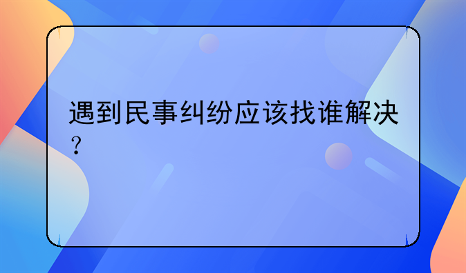 遇到民事纠纷应该找谁解决？