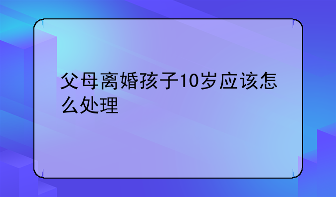 父母离婚孩子10岁应该怎么处理