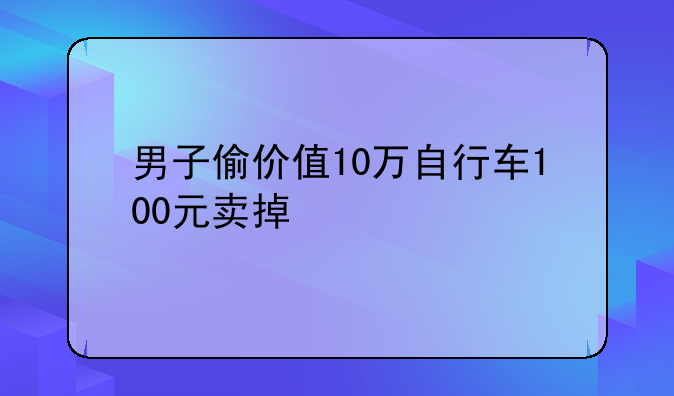 男子偷价值10万自行车100元卖掉