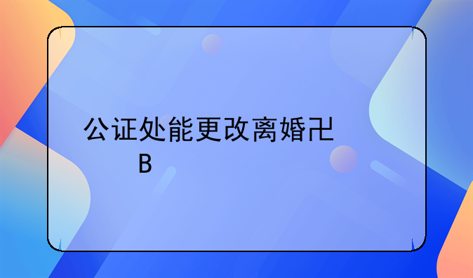 公证处能更改离婚协议吗