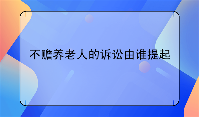 不赡养老人的诉讼由谁提起