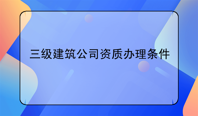 三级建筑公司资质办理条件