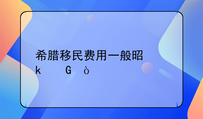 希腊移民费用一般是多少？