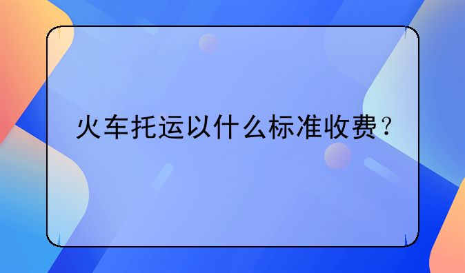 火车托运以什么标准收费？