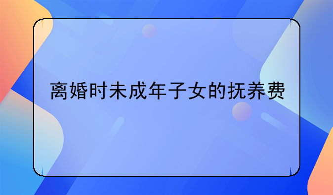 离婚时未成年子女的抚养费