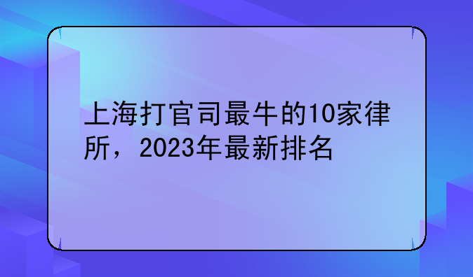 上海打官司最牛的10家律所，2023年最新排名