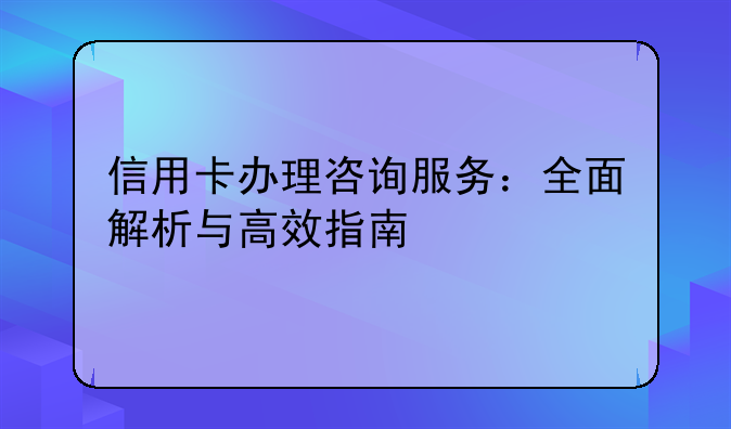 信用卡办理咨询服务：全面解析与高效指南