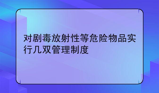 对剧毒放射性等危险物品实行几双管理制度