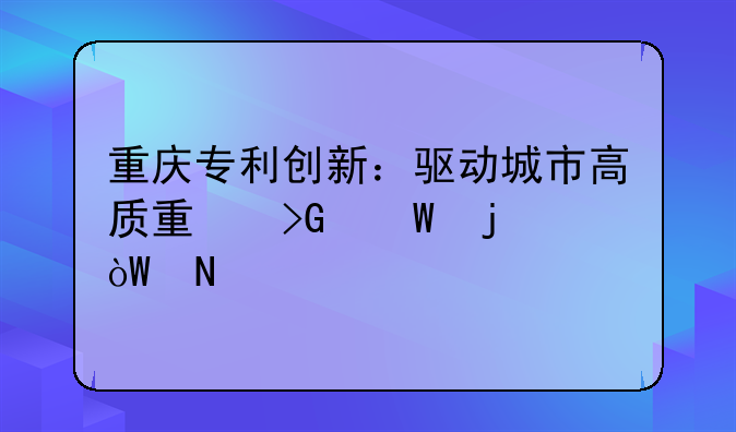 重庆专利创新：驱动城市高质量发展的引擎