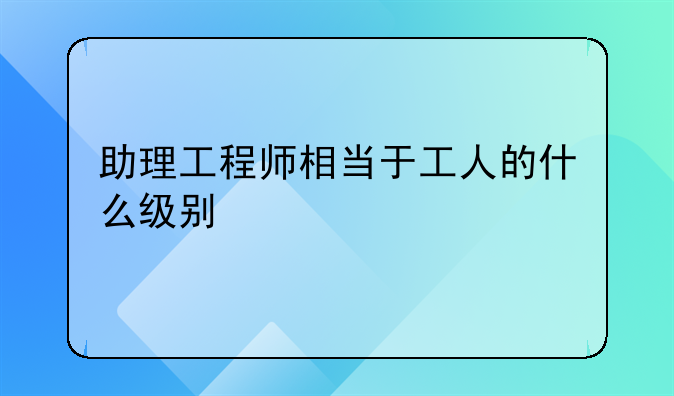 助理工程师相当于工人的什么级别