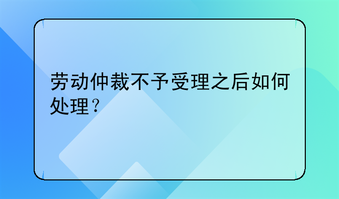 劳动仲裁不予受理之后如何处理？