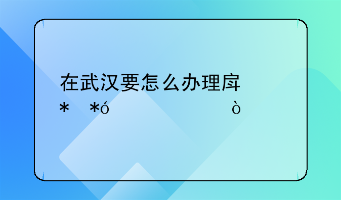 在武汉要怎么办理房产抵押贷款？