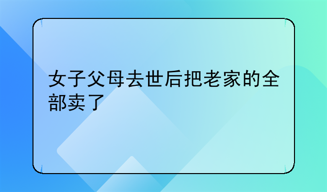 女子父母去世后把老家的全部卖了
