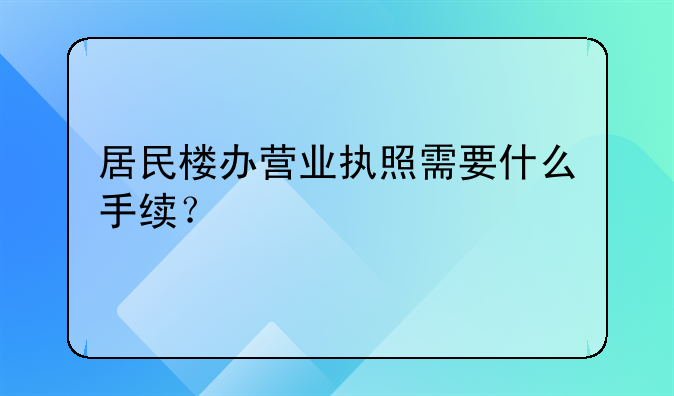 居民楼办营业执照需要什么手续？