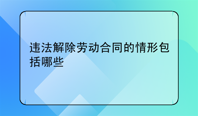违法解除劳动合同的情形包括哪些