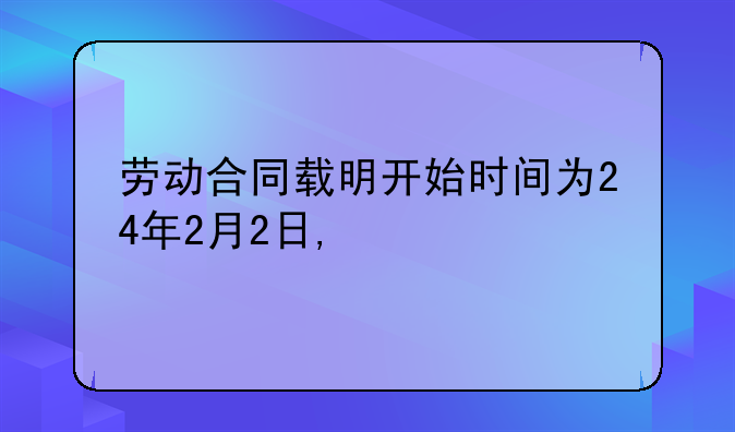 劳动合同载明开始时间为24年2月2日,