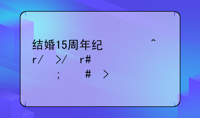 结婚15周年纪念日朋友圈说说怎么发
