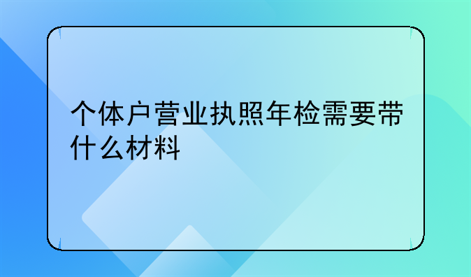 个体户营业执照年检需要带什么材料
