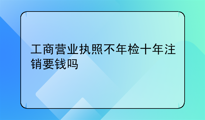 工商营业执照不年检十年注销要钱吗