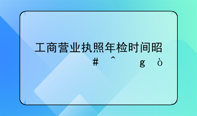 工商营业执照年检时间是什么时候？