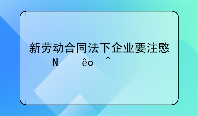 新劳动合同法下企业要注意哪些问题
