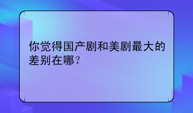 你觉得国产剧和美剧最大的差别在哪？