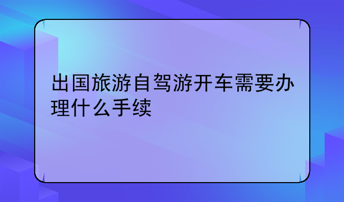 出国旅游自驾游开车需要办理什么手续