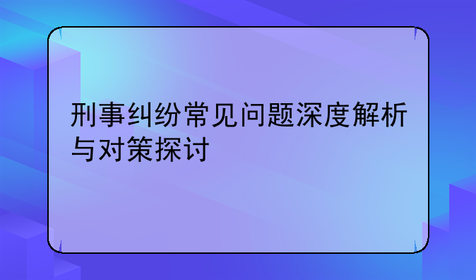 刑事纠纷常见问题深度解析与对策探讨