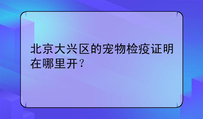 北京大兴区的宠物检疫证明在哪里开？