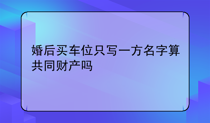 婚后买车位只写一方名字算共同财产吗