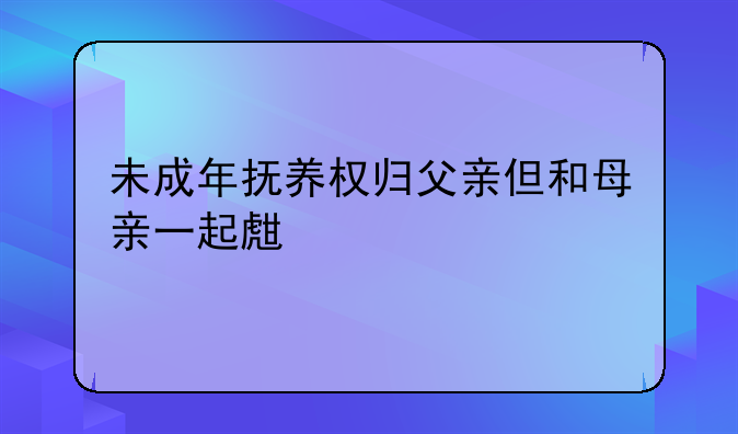 未成年抚养权归父亲但和母亲一起生活