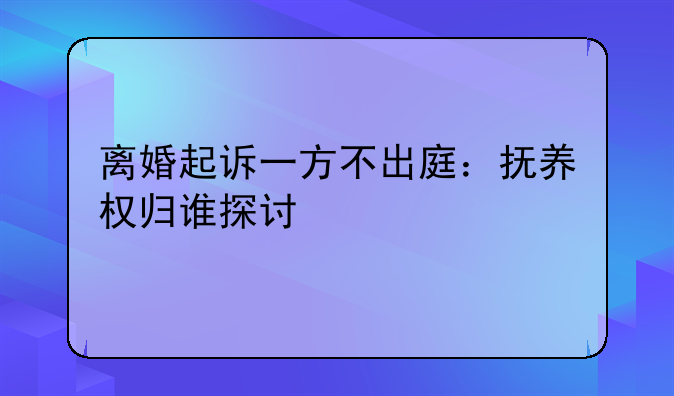 离婚起诉一方不出庭：抚养权归谁探讨
