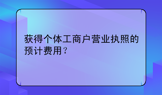 获得个体工商户营业执照的预计费用？
