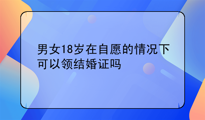 男女18岁在自愿的情况下可以领结婚证吗