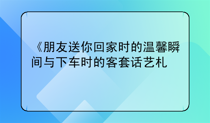 《朋友送你回家时的温馨瞬间与下车时的客套话艺术》