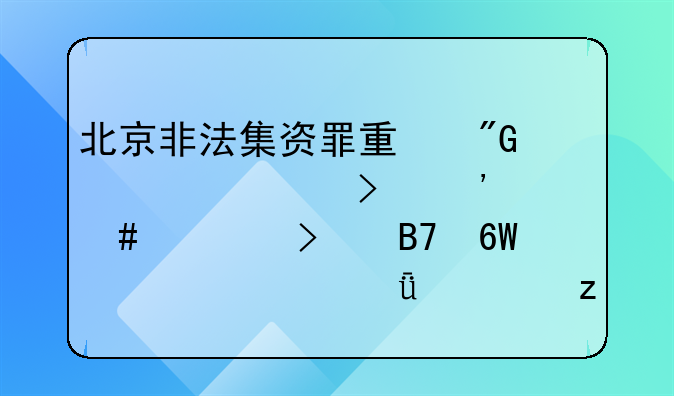 北京非法集资罪量刑标准及涉案公司名单公布深度解析