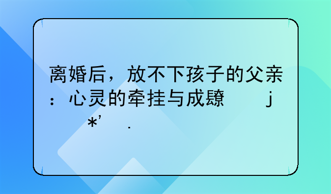 离婚后，放不下孩子的父亲：心灵的牵挂与成长的抉择