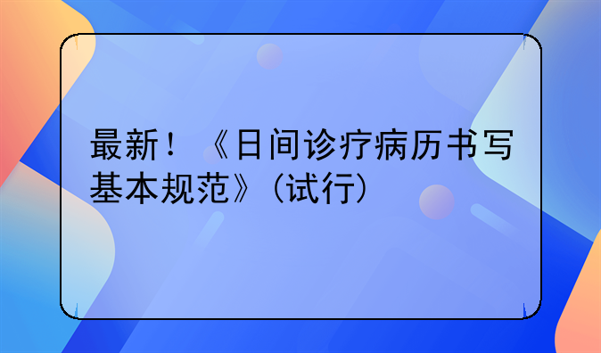 最新！《日间诊疗病历书写基本规范》(试行)
