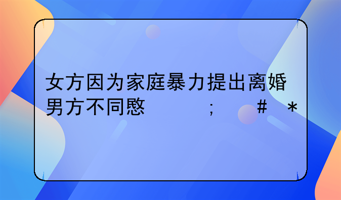 女方因为家庭暴力提出离婚男方不同意怎么办