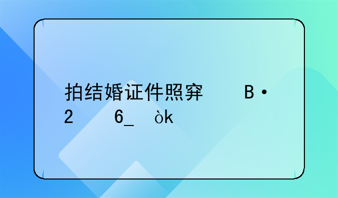 拍结婚证件照穿搭指南：打造浪漫永恒的瞬间