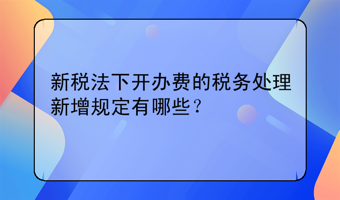 新税法下开办费的税务处理新增规定有哪些？