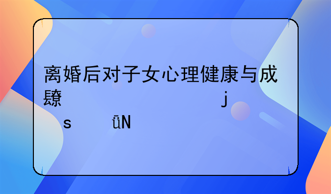 离婚后对子女心理健康与成长轨迹的深远影响