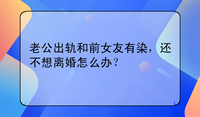 老公出轨和前女友有染，还不想离婚怎么办？