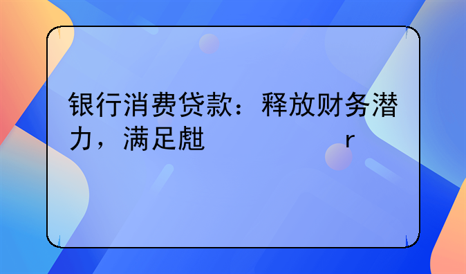 银行消费贷款：释放财务潜力，满足生活需求