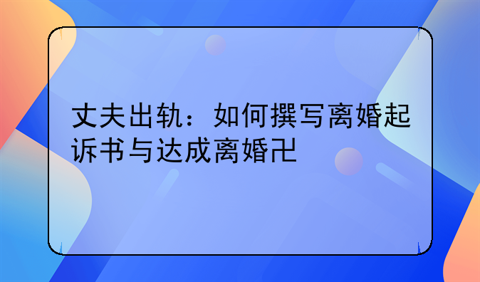丈夫出轨：如何撰写离婚起诉书与达成离婚协议