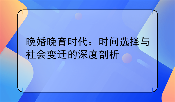 晚婚晚育时代：时间选择与社会变迁的深度剖析