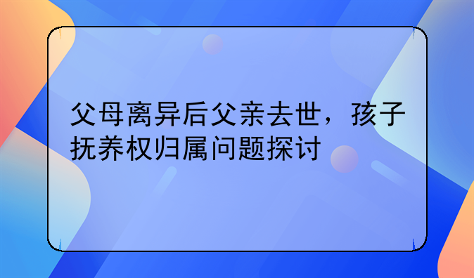 父母离异后父亲去世，孩子抚养权归属问题探讨