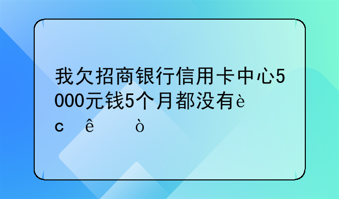 我欠招商银行信用卡中心5000元钱5个月都没有还了？